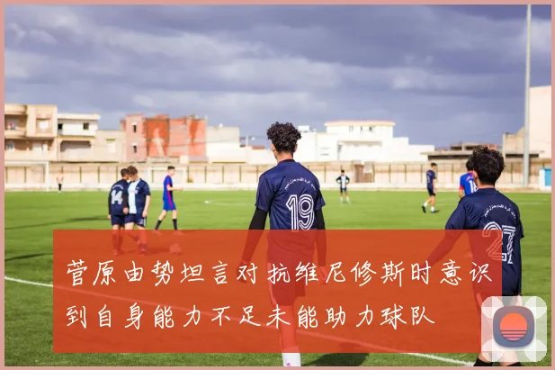 菅原由势坦言对抗维尼修斯时意识到自身能力不足未能助力球队
