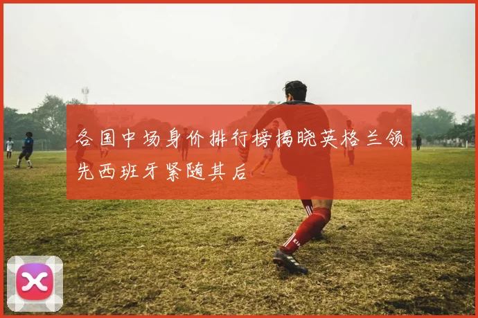 各国中场身价排行榜揭晓英格兰领先西班牙紧随其后