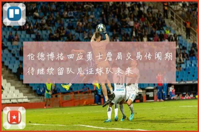 伦德博格回应勇士詹眉交易传闻期待继续留队见证球队未来