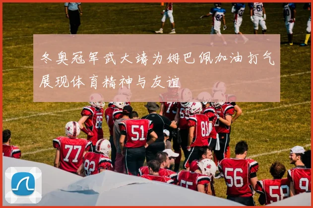 冬奥冠军武大靖为姆巴佩加油打气展现体育精神与友谊