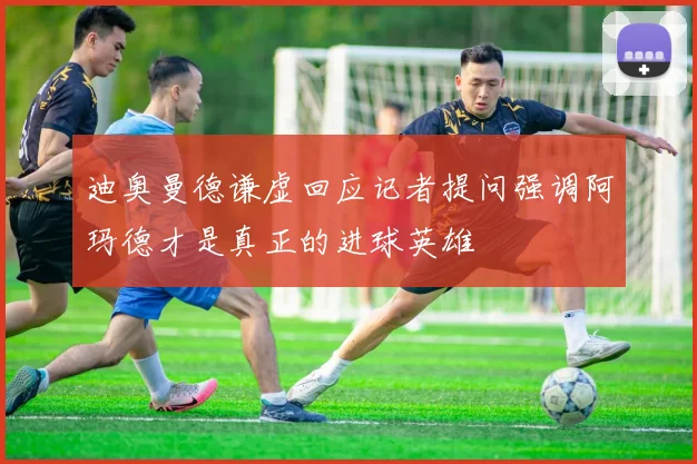 迪奥曼德谦虚回应记者提问强调阿玛德才是真正的进球英雄
