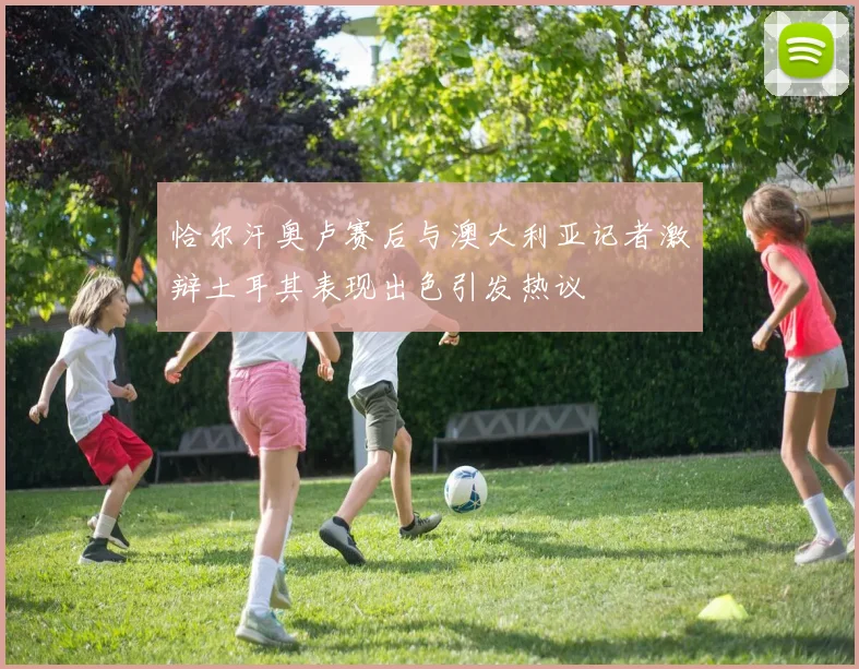 恰尔汗奥卢赛后与澳大利亚记者激辩土耳其表现出色引发热议