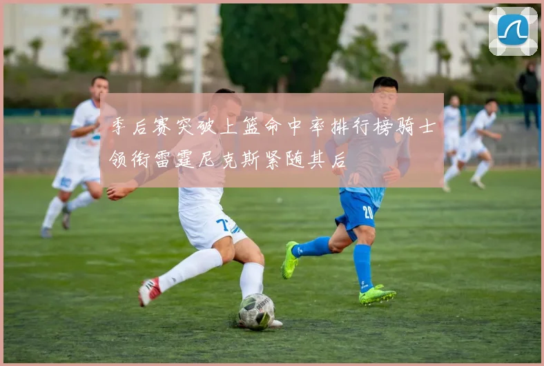 季后赛突破上篮命中率排行榜骑士领衔雷霆尼克斯紧随其后