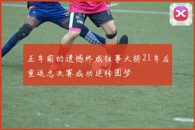 五年前的遗憾终成往事大桥21年后重返总决赛成功逆转圆梦