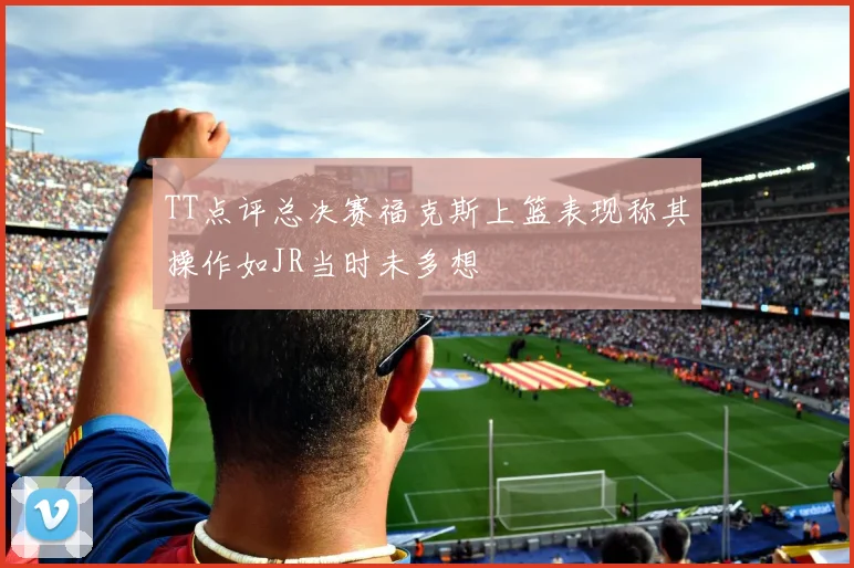TT点评总决赛福克斯上篮表现称其操作如JR当时未多想