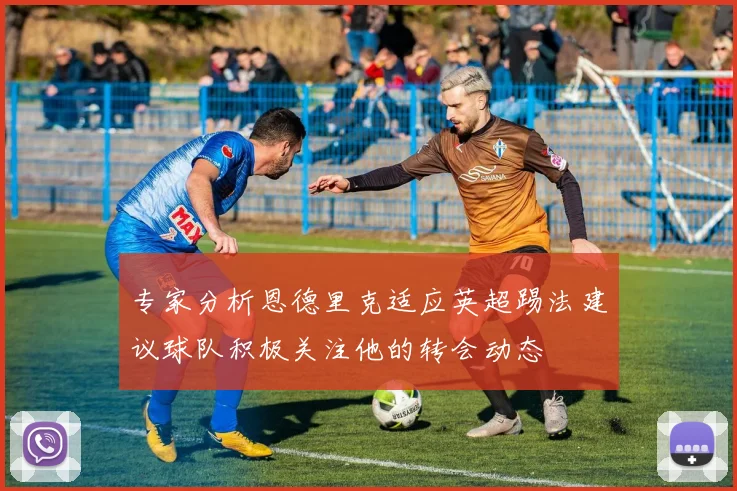 专家分析恩德里克适应英超踢法建议球队积极关注他的转会动态