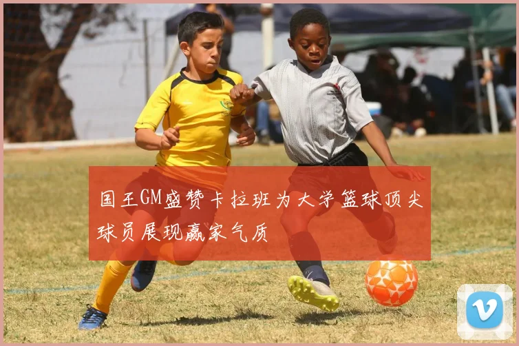 国王GM盛赞卡拉班为大学篮球顶尖球员展现赢家气质