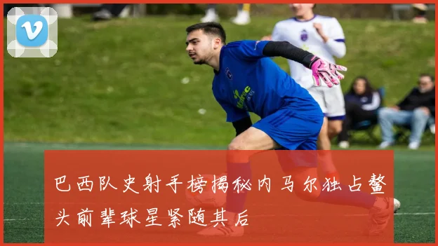 巴西队史射手榜揭秘内马尔独占鳌头前辈球星紧随其后